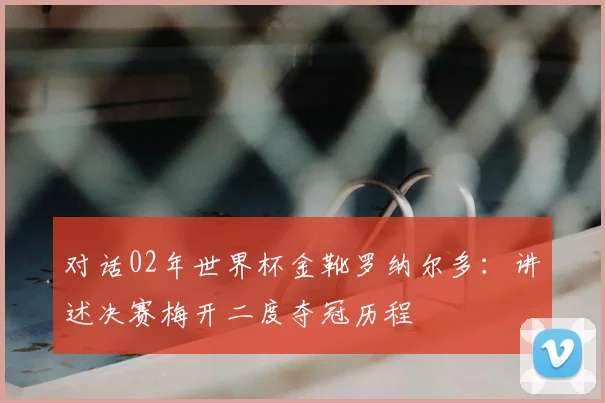 对话02年世界杯金靴罗纳尔多：讲述决赛梅开二度夺冠历程