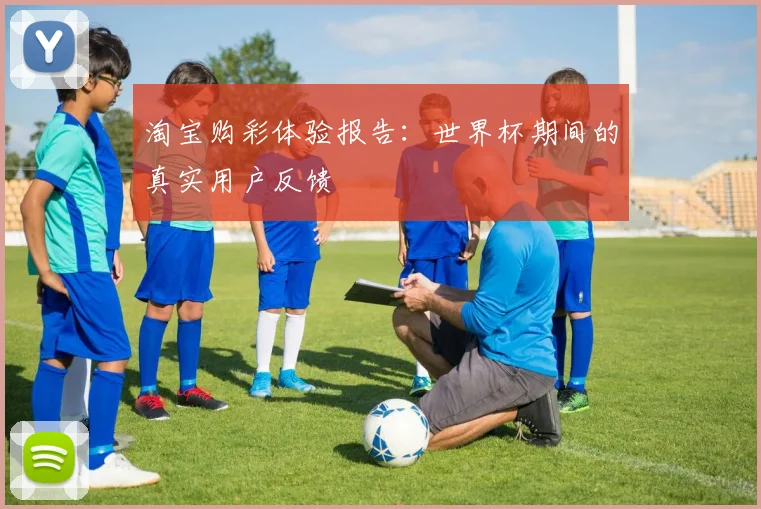 淘宝购彩体验报告:世界杯期间的真实用户反馈