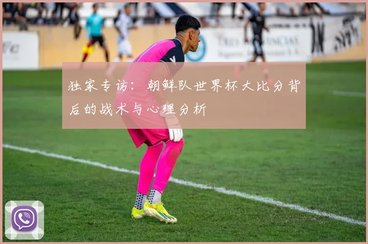 独家专访：朝鲜队世界杯大比分背后的战术与心理分析
