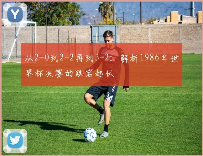 从2-0到2-2再到3-2：解析1986年世界杯决赛的跌宕起伏