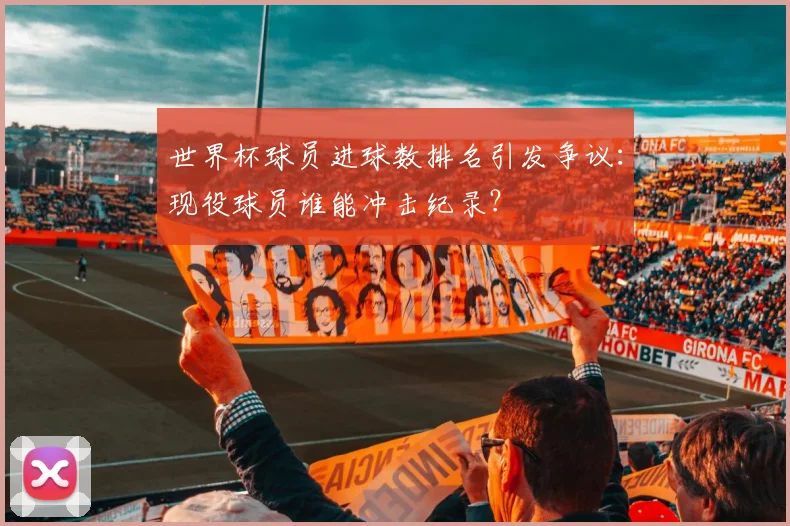 世界杯球员进球数排名引发争议：现役球员谁能冲击纪录？