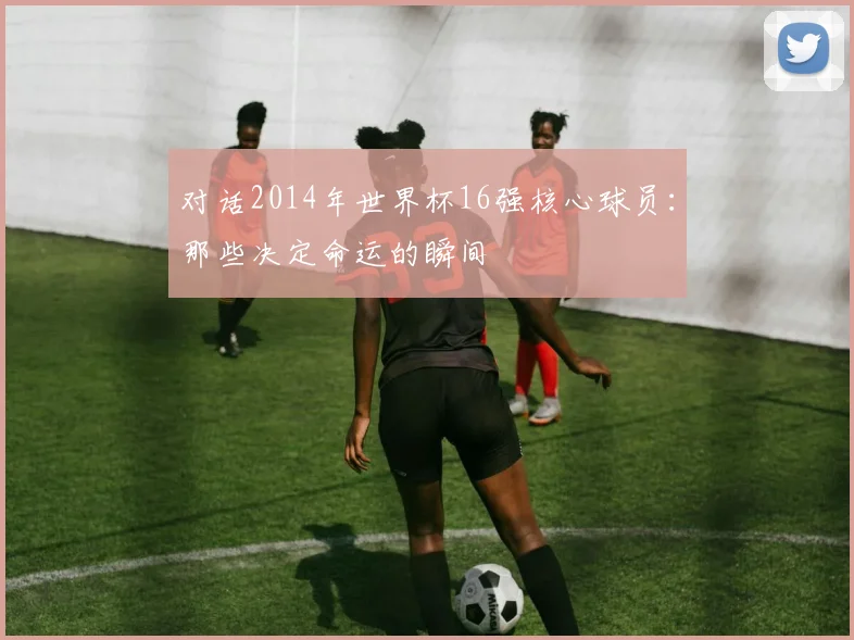 对话2014年世界杯16强核心球员：那些决定命运的瞬间