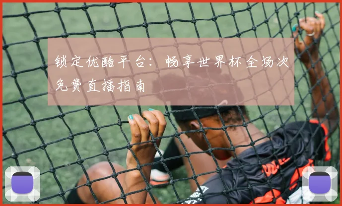 锁定优酷平台：畅享世界杯全场次免费直播指南