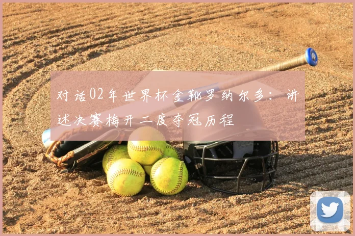 对话02年世界杯金靴罗纳尔多：讲述决赛梅开二度夺冠历程