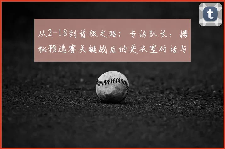 从2-18到晋级之路：专访队长，揭秘预选赛关键战后的更衣室对话与团队觉醒