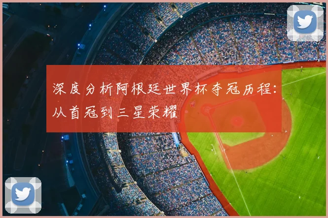 深度分析阿根廷世界杯夺冠历程：从首冠到三星荣耀