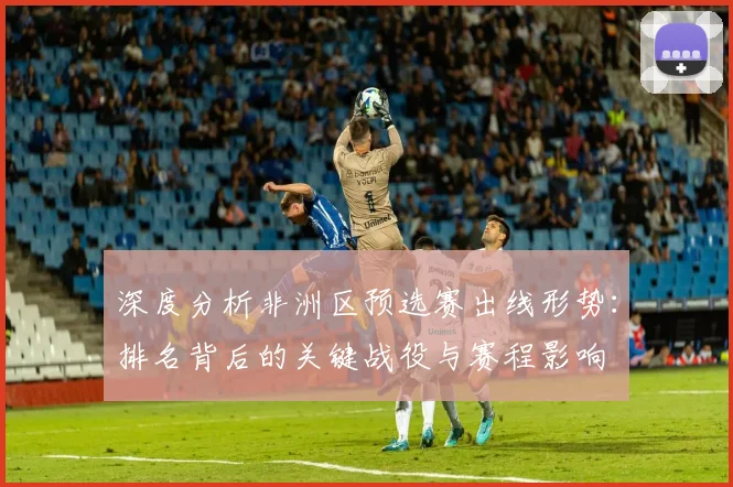 深度分析非洲区预选赛出线形势:排名背后的关键战役与赛程影响