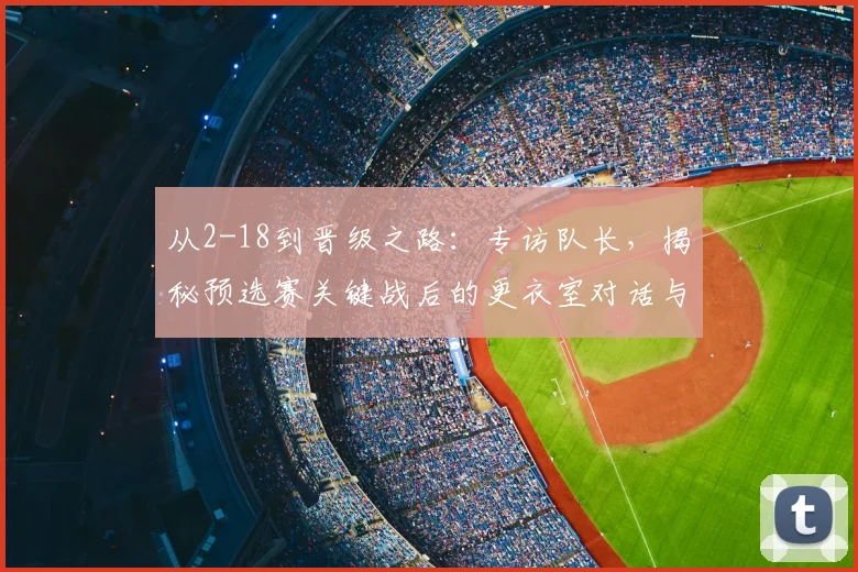 从2-18到晋级之路：专访队长，揭秘预选赛关键战后的更衣室对话与团队觉醒