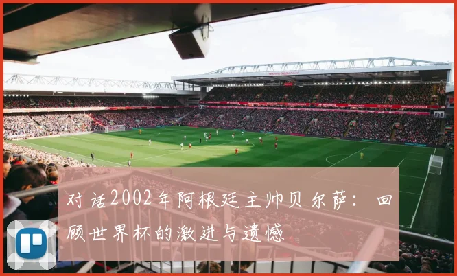 对话2002年阿根廷主帅贝尔萨：回顾世界杯的激进与遗憾