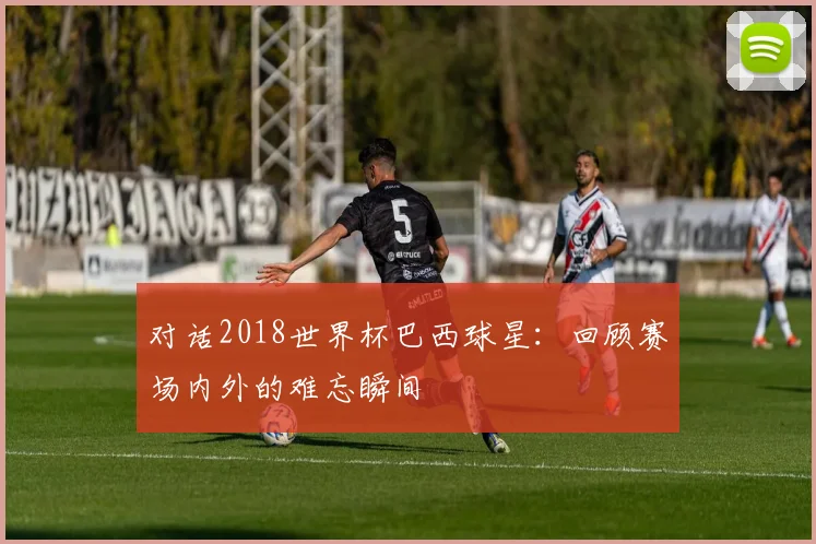 对话2018世界杯巴西球星：回顾赛场内外的难忘瞬间