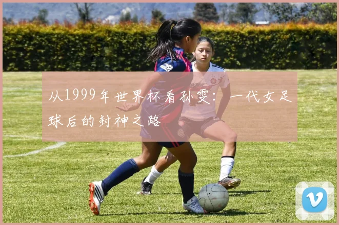 从1999年世界杯看孙雯：一代女足球后的封神之路
