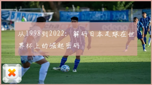 从1998到2022：解码日本足球在世界杯上的崛起密码