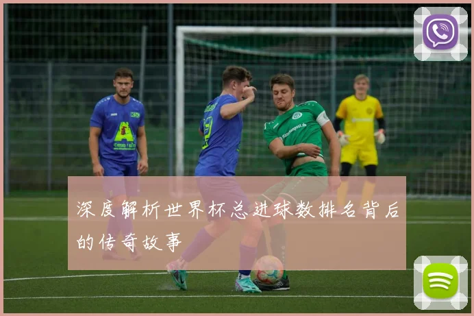 深度解析世界杯总进球数排名背后的传奇故事